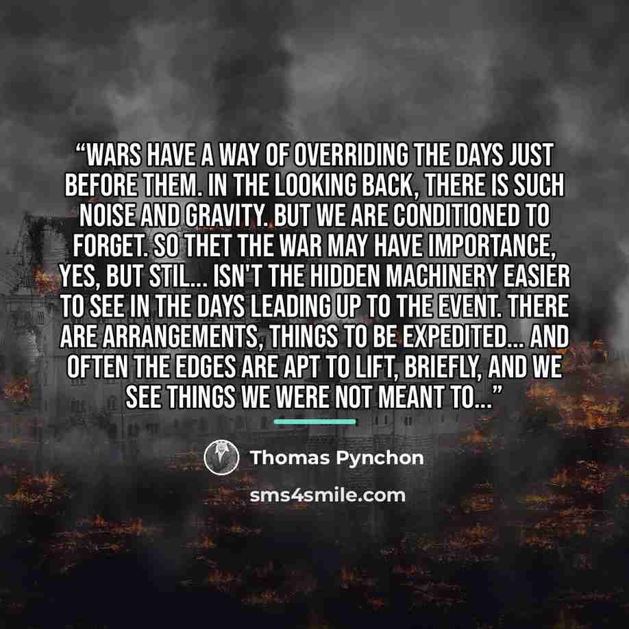 “Wars have a way of overriding the days just before them. In the looking back, there is such noise and gravity. But we are conditioned to forget. So thet the war may have importance, yes, but stil... isn't the hidden machinery easier to see in the days leading up to the event. There are…” quote by Thomas Pynchon