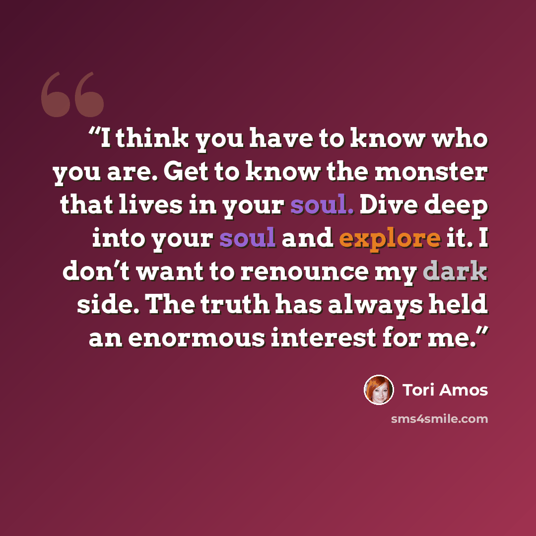 “I think you have to know who you are. Get to know the monster that lives in your soul. Dive deep into your soul and explore it. I don’t want to renounce my dark side. The truth has always held an enormous interest for me.” quote by Tori Amos