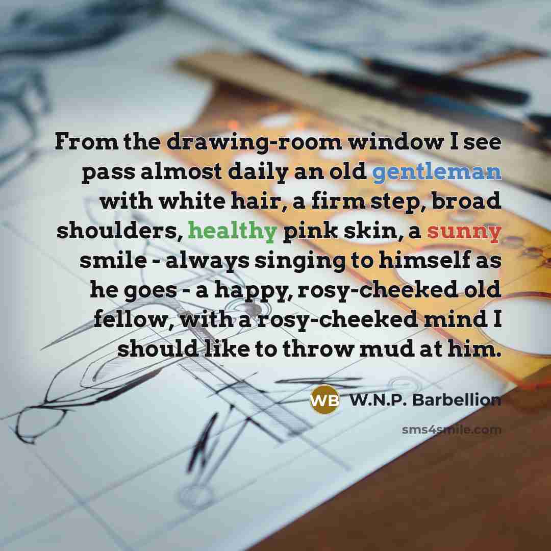 “From the drawing-room window I see pass almost daily an old gentleman with white hair, a firm step, broad shoulders, healthy pink skin, a sunny smile - always singing to himself as he goes - a happy, rosy-cheeked old fellow, with a rosy-cheeked mind I should like to throw mud at him.” quote by W.N.P. Barbellion