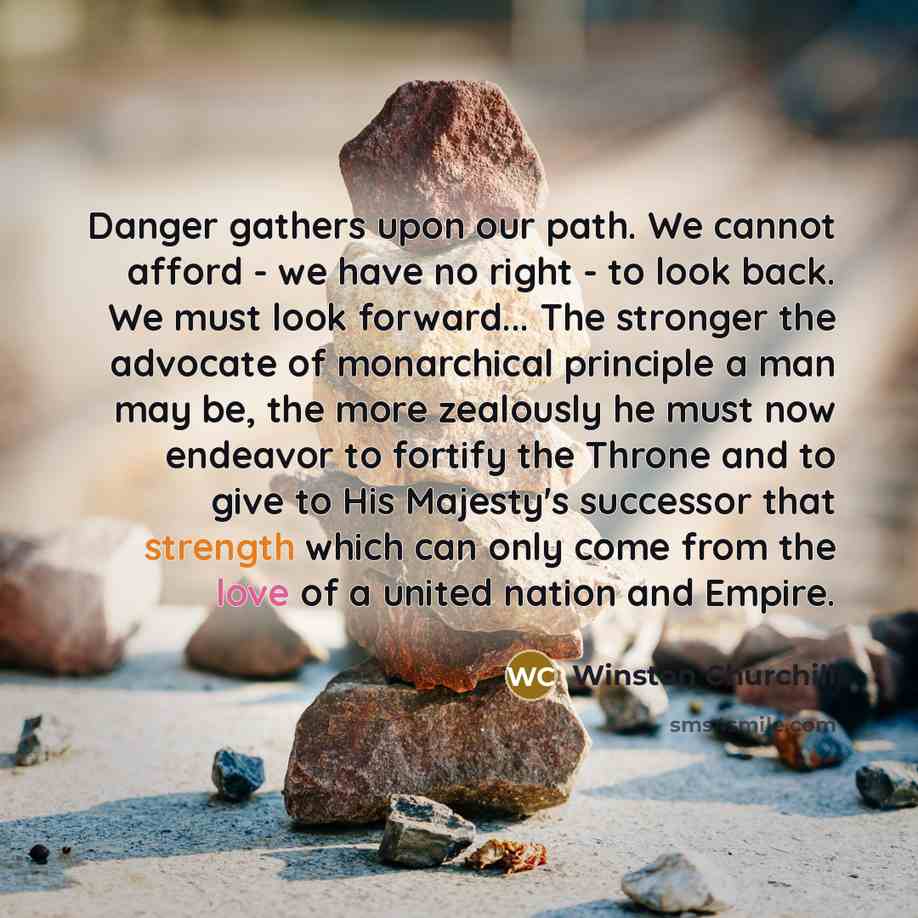 “Danger gathers upon our path. We cannot afford - we have no right - to look back. We must look forward... The stronger the advocate of monarchical principle a man may be, the more zealously he must now endeavor to fortify the Throne and to give to His Majesty's successor that strength which can…” quote by Winston Churchill