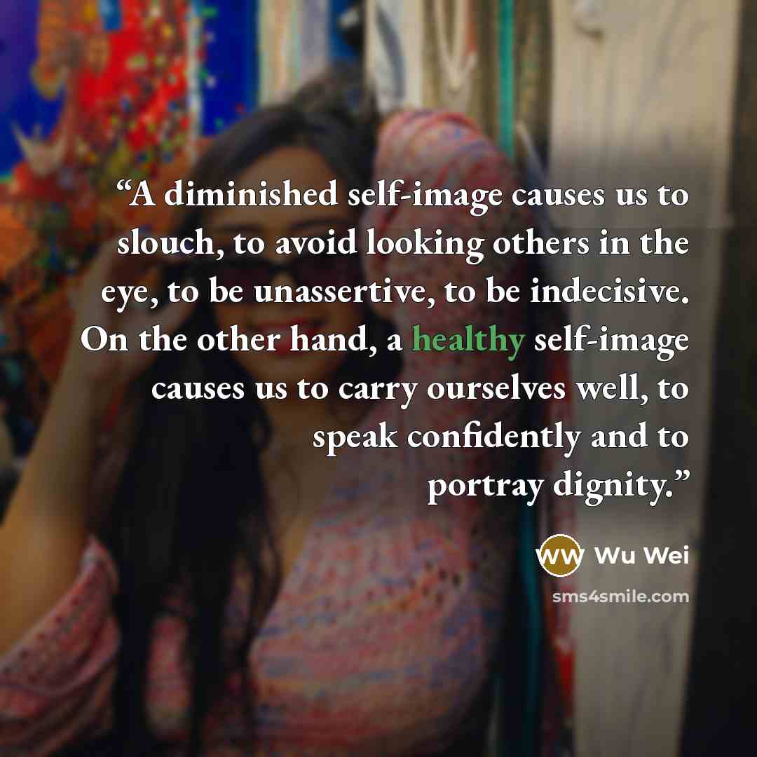 “A diminished self-image causes us to slouch, to avoid looking others in the eye, to be unassertive, to be indecisive. On the other hand, a healthy self-image causes us to carry ourselves well, to speak confidently and to portray dignity.” quote by Wu Wei