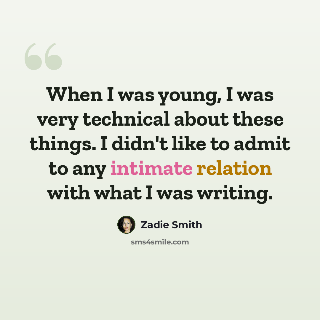 “When I was young, I was very technical about these things. I didn't like to admit to any intimate relation with what I was writing.” quote by Zadie Smith