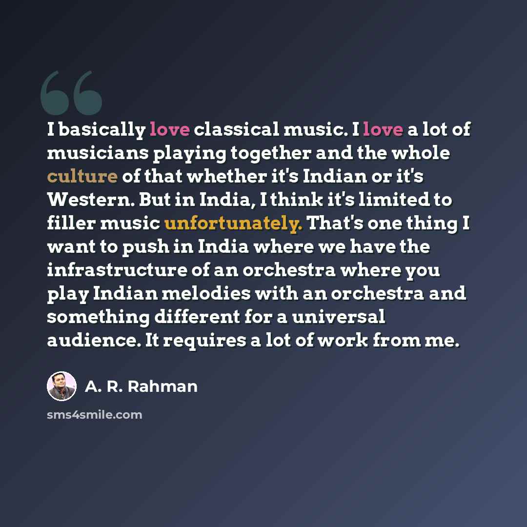“I basically love classical music. I love a lot of musicians playing together and the whole culture of that whether it's Indian or it's Western. But in India, I think it's limited to filler music unfortunately. That's one thing I want to push in India where we have the infrastructure of an…” quote by A. R. Rahman