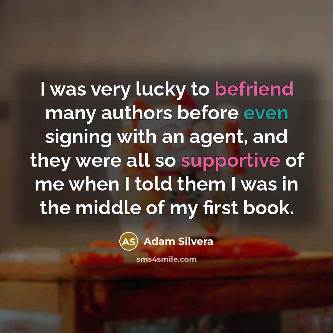 “I was very lucky to befriend many authors before even signing with an agent, and they were all so supportive of me when I told them I was in the middle of my first book.” quote by Adam Silvera