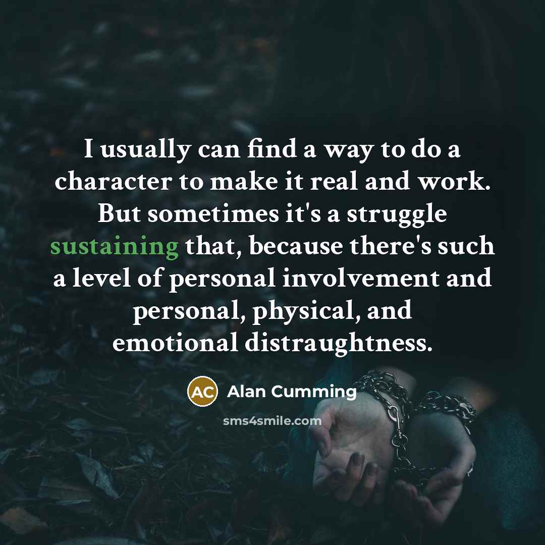 “I usually can find a way to do a character to make it real and work. But sometimes it's a struggle sustaining that, because there's such a level of personal involvement and personal, physical, and emotional distraughtness.” quote by Alan Cumming