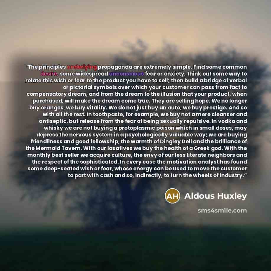 “The principles underlying propaganda are extremely simple. Find some common desire, some widespread unconscious fear or anxiety; think out some way to relate this wish or fear to the product you have to sell; then build a bridge of verbal or pictorial symbols over which your customer can pass from…” quote by Aldous Huxley