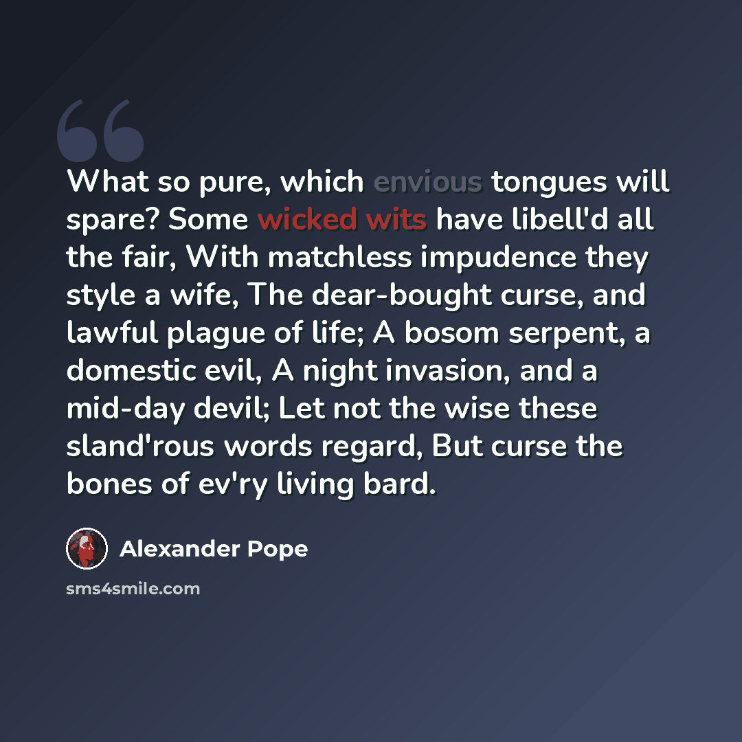 “What so pure, which envious tongues will spare? Some wicked wits have libell'd all the fair, With matchless impudence they style a wife, The dear-bought curse, and lawful plague of life; A bosom serpent, a domestic evil, A night invasion, and a mid-day devil; Let not the wise these sland'rous…” quote by Alexander Pope