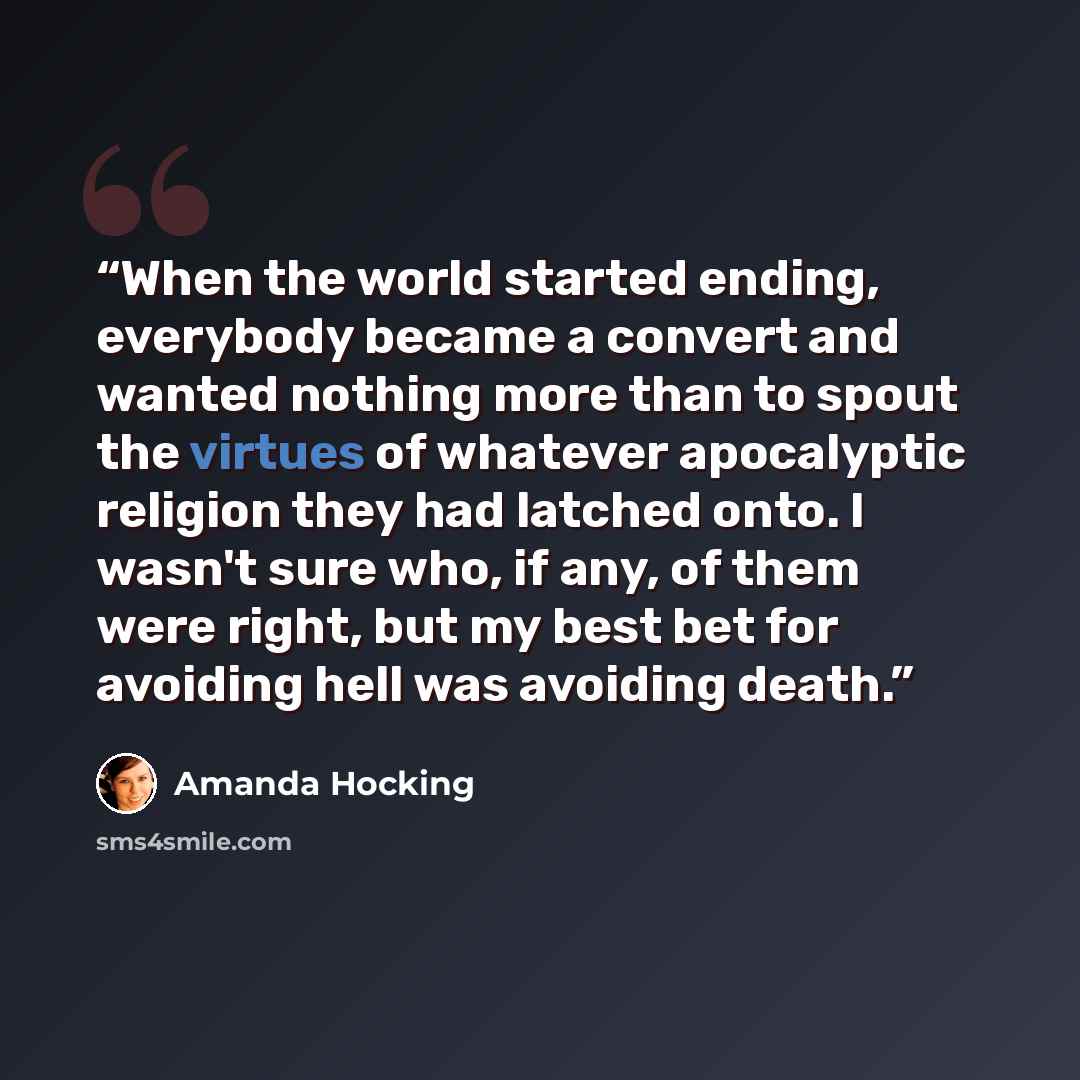 “When the world started ending, everybody became a convert and wanted nothing more than to spout the virtues of whatever apocalyptic religion they had latched onto. I wasn't sure who, if any, of them were right, but my best bet for avoiding hell was avoiding death.” quote by Amanda Hocking
