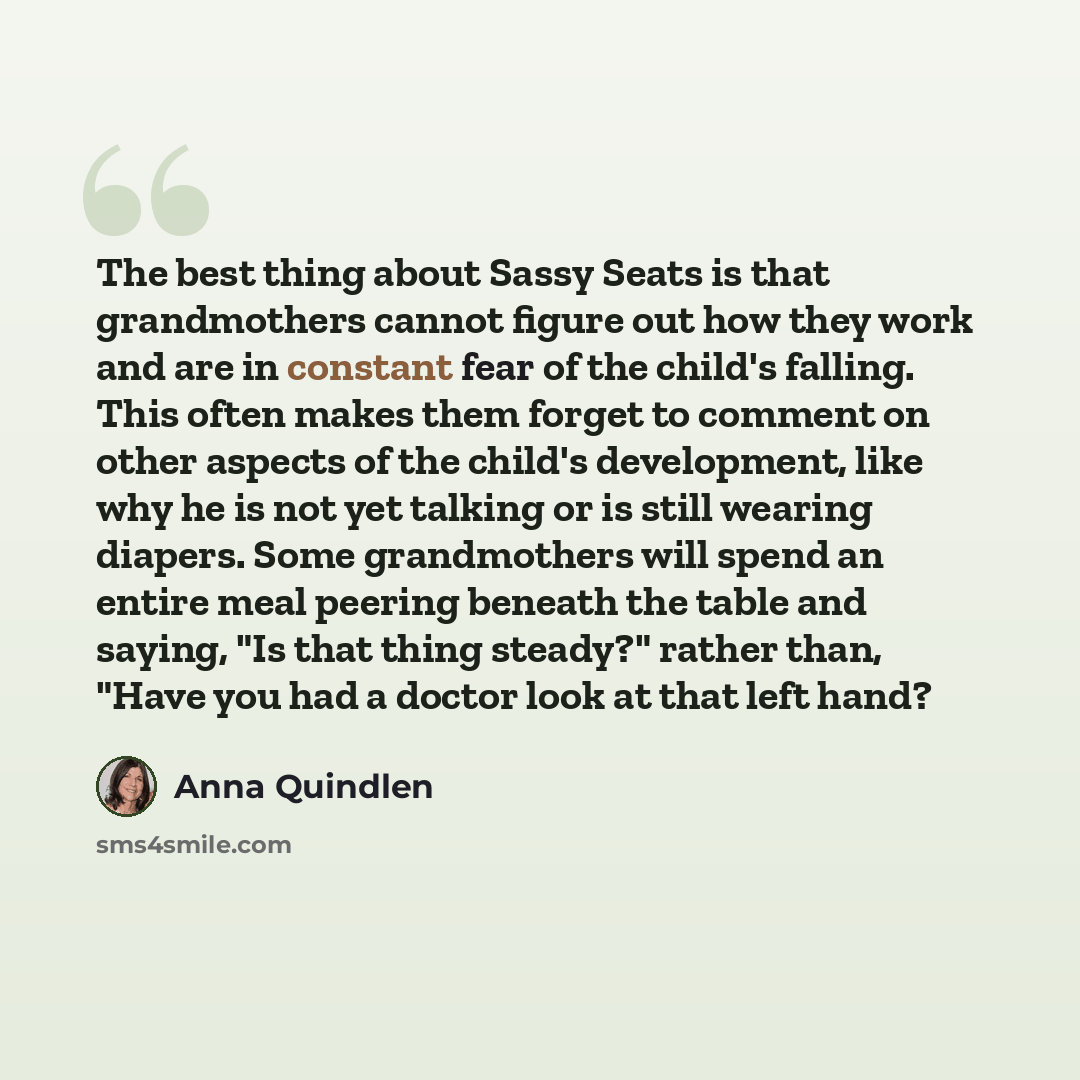 “The best thing about Sassy Seats is that grandmothers cannot figure out how they work and are in constant fear of the child's falling. This often makes them forget to comment on other aspects of the child's development, like why he is not yet talking or is still wearing diapers. Some grandmothers…” quote by Anna Quindlen