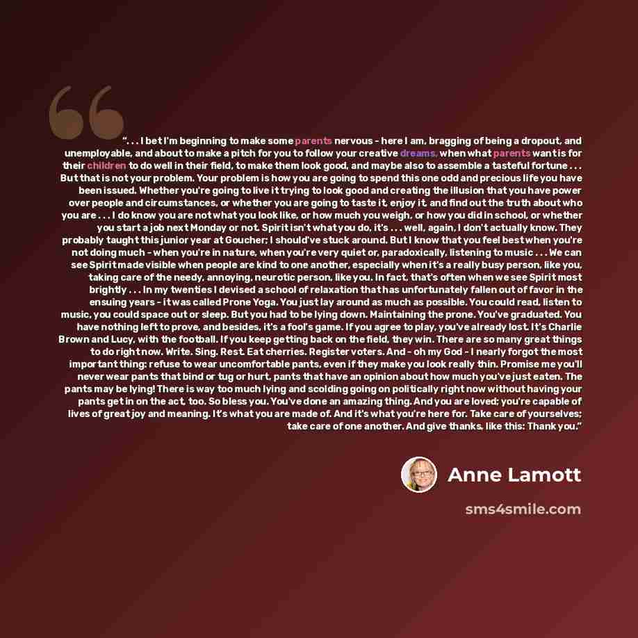 “. . . I bet I'm beginning to make some parents nervous - here I am, bragging of being a dropout, and unemployable, and about to make a pitch for you to follow your creative dreams, when what parents want is for their children to do well in their field, to make them look good, and maybe also to…” quote by Anne Lamott