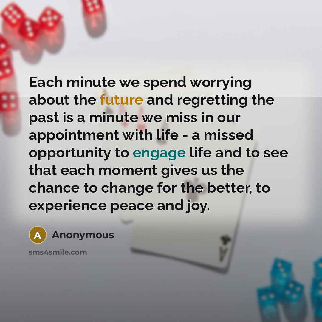 “Each minute we spend worrying about the future and regretting the past is a minute we miss in our appointment with life - a missed opportunity to engage life and to see that each moment gives us the chance to change for the better, to experience peace and joy.” quote by Anonymous