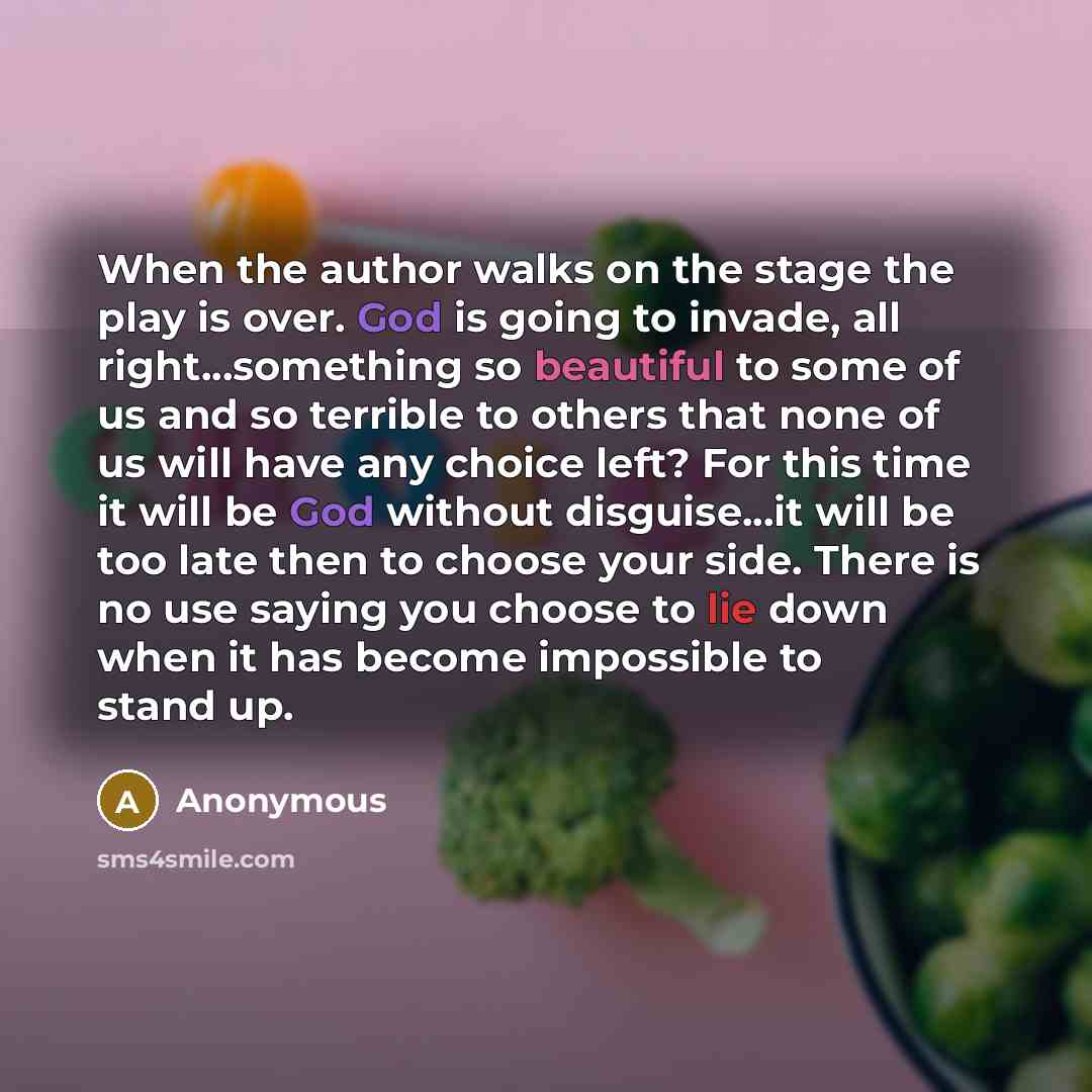 “When the author walks on the stage the play is over. God is going to invade, all right...something so beautiful to some of us and so terrible to others that none of us will have any choice left? For this time it will be God without disguise...it will be too late then to choose your side. There is…” quote by Anonymous