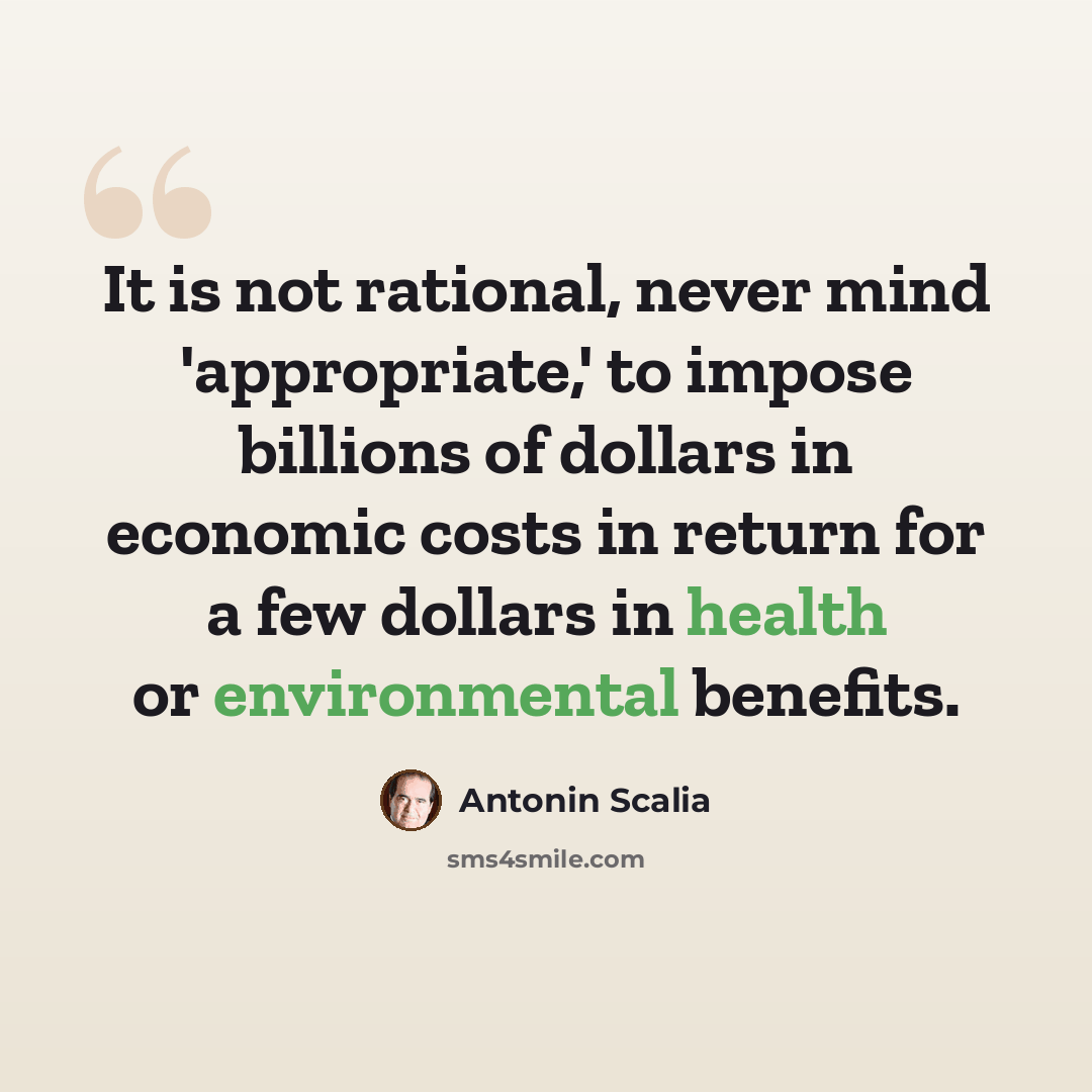 “It is not rational, never mind 'appropriate,' to impose billions of dollars in economic costs in return for a few dollars in health or environmental benefits.” quote by Antonin Scalia