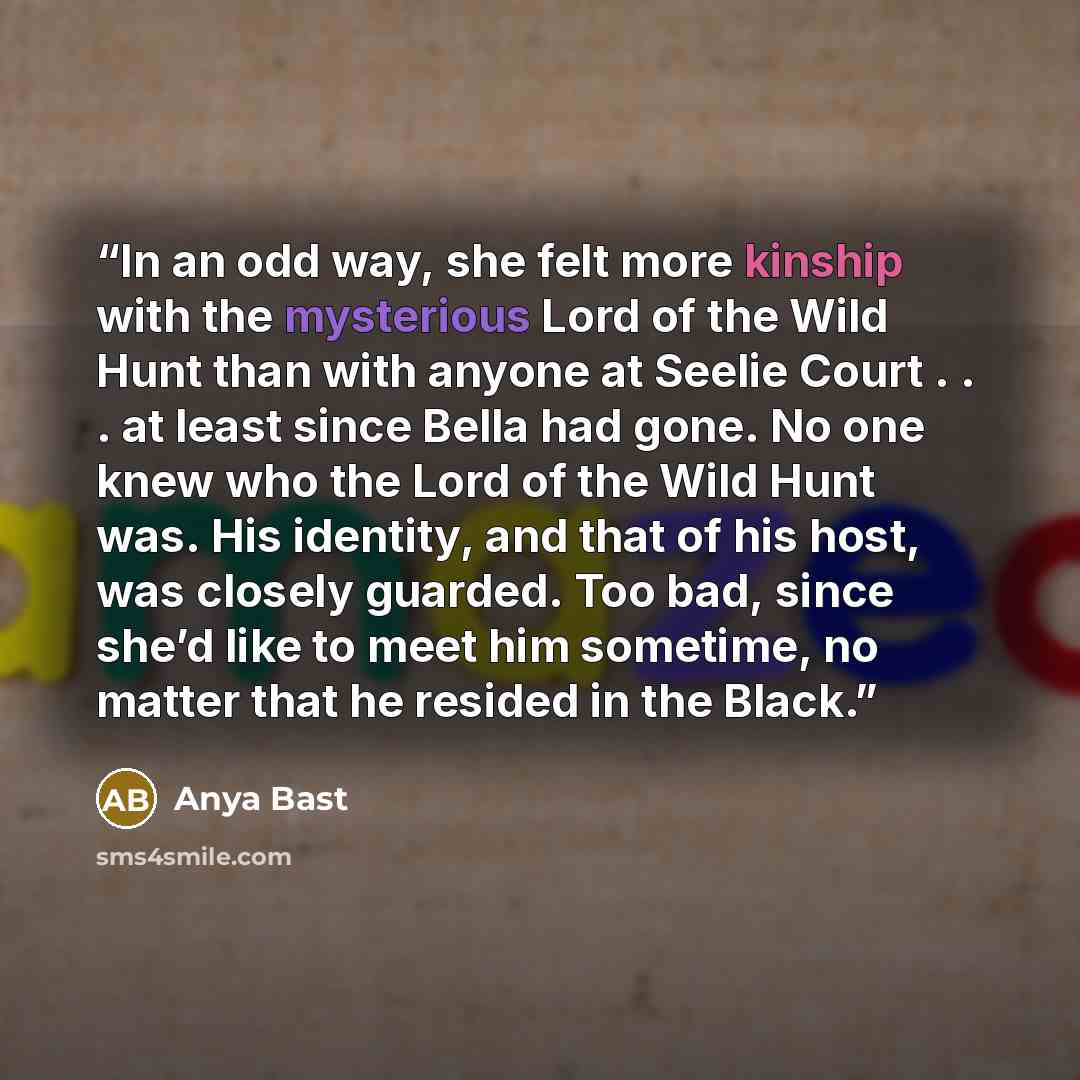 “In an odd way, she felt more kinship with the mysterious Lord of the Wild Hunt than with anyone at Seelie Court . . . at least since Bella had gone. No one knew who the Lord of the Wild Hunt was. His identity, and that of his host, was closely guarded. Too bad, since she’d like to meet him…” quote by Anya Bast