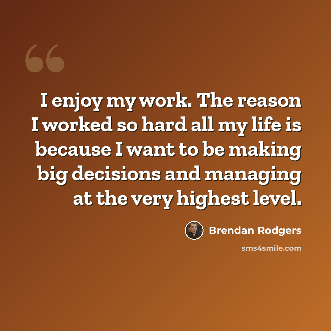 “I enjoy my work. The reason I worked so hard all my life is because I want to be making big decisions and managing at the very highest level.” quote by Brendan Rodgers