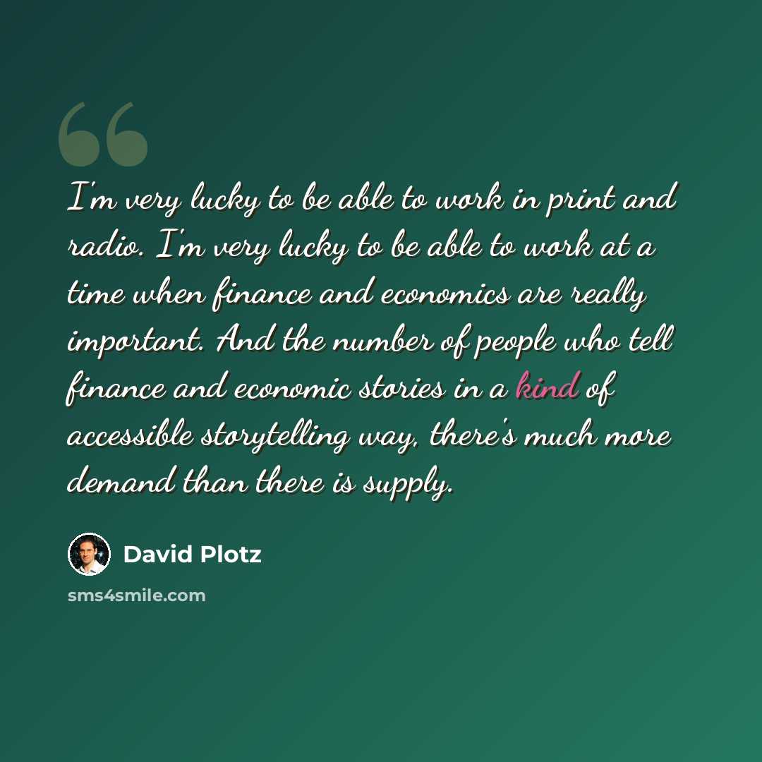“I'm very lucky to be able to work in print and radio. I'm very lucky to be able to work at a time when finance and economics are really important. And the number of people who tell finance and economic stories in a kind of accessible storytelling way, there's much more demand than there is supply.” quote by David Plotz