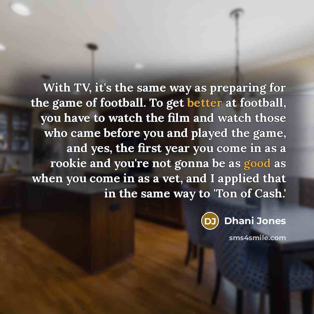 “With TV, it's the same way as preparing for the game of football. To get better at football, you have to watch the film and watch those who came before you and played the game, and yes, the first year you come in as a rookie and you're not gonna be as good as when you come in as a vet, and I…” quote by Dhani Jones