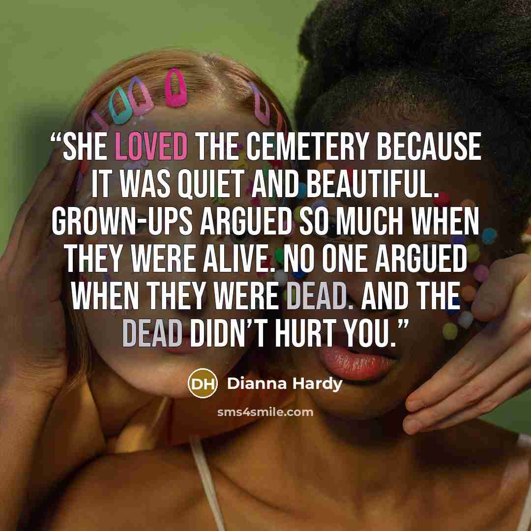 “She loved the cemetery because it was quiet and beautiful. Grown-ups argued so much when they were alive. No one argued when they were dead. And the dead didn’t hurt you.” quote by Dianna Hardy