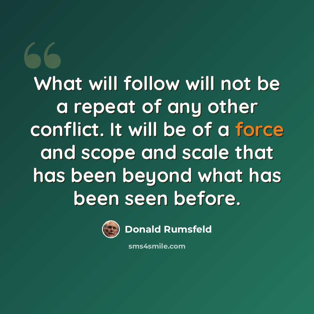 “What will follow will not be a repeat of any other conflict. It will be of a force and scope and scale that has been beyond what has been seen before.” quote by Donald Rumsfeld