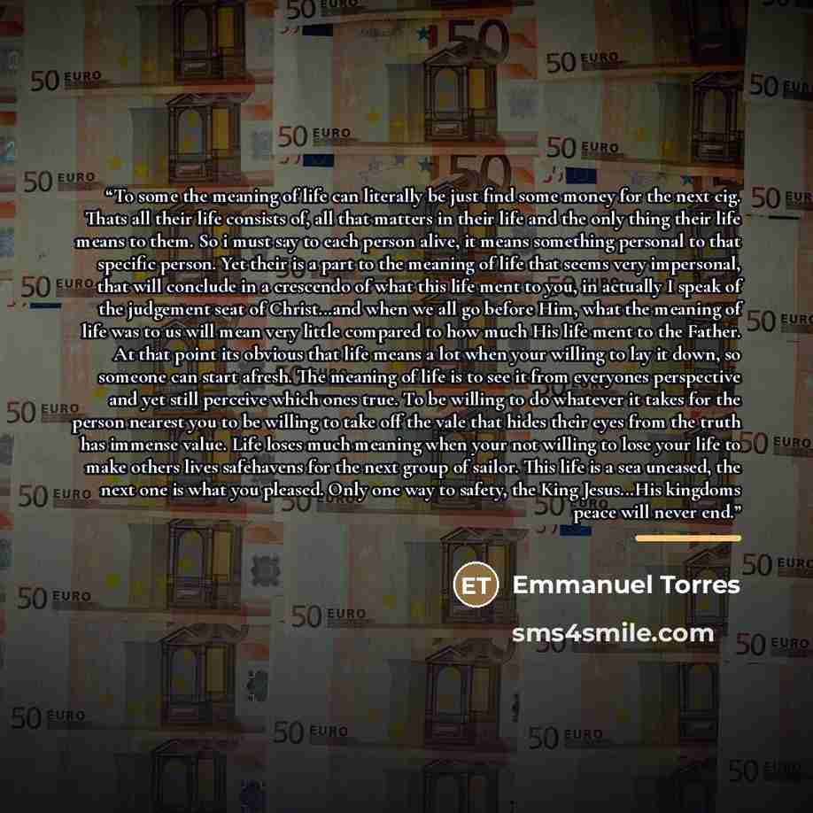 “To some the meaning of life can literally be just find some money for the next cig. Thats all their life consists of, all that matters in their life and the only thing their life means to them. So i must say to each person alive, it means something personal to that specific person. Yet their is a…” quote by Emmanuel Torres