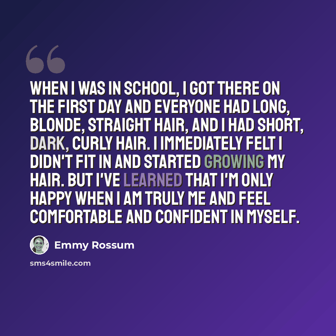 “When I was in school, I got there on the first day and everyone had long, blonde, straight hair, and I had short, dark, curly hair. I immediately felt I didn't fit in and started growing my hair. But I've learned that I'm only happy when I am truly me and feel comfortable and confident in myself.” quote by Emmy Rossum