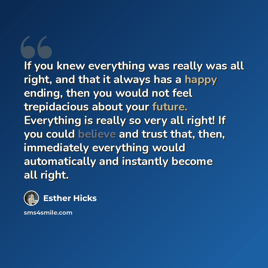 “If you knew everything was really was all right, and that it always has a happy ending, then you would not feel trepidacious about your future. Everything is really so very all right! If you could believe and trust that, then, immediately everything would automatically and instantly become all…” quote by Esther Hicks