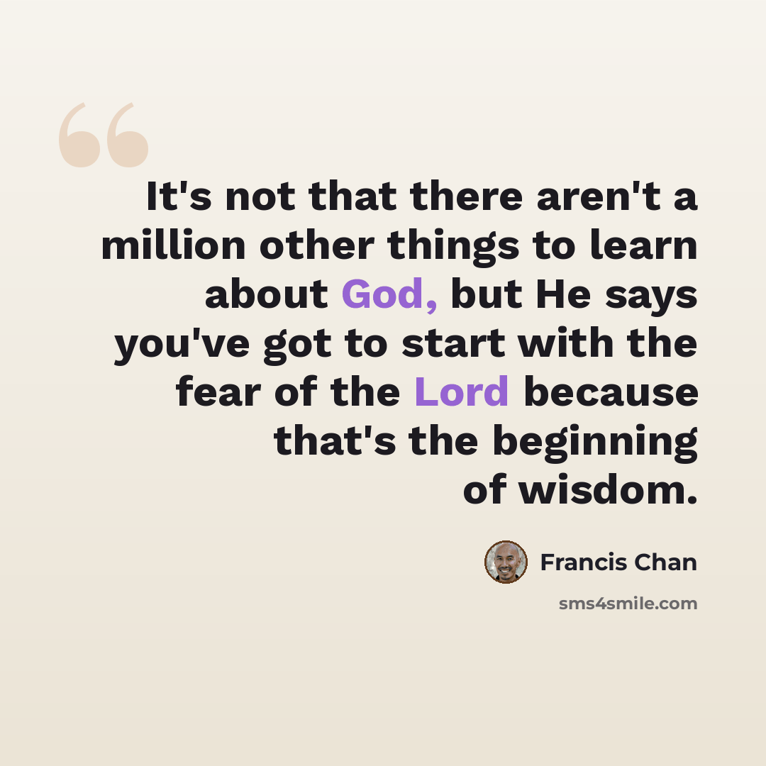 “It's not that there aren't a million other things to learn about God, but He says you've got to start with the fear of the Lord because that's the beginning of wisdom.” quote by Francis Chan