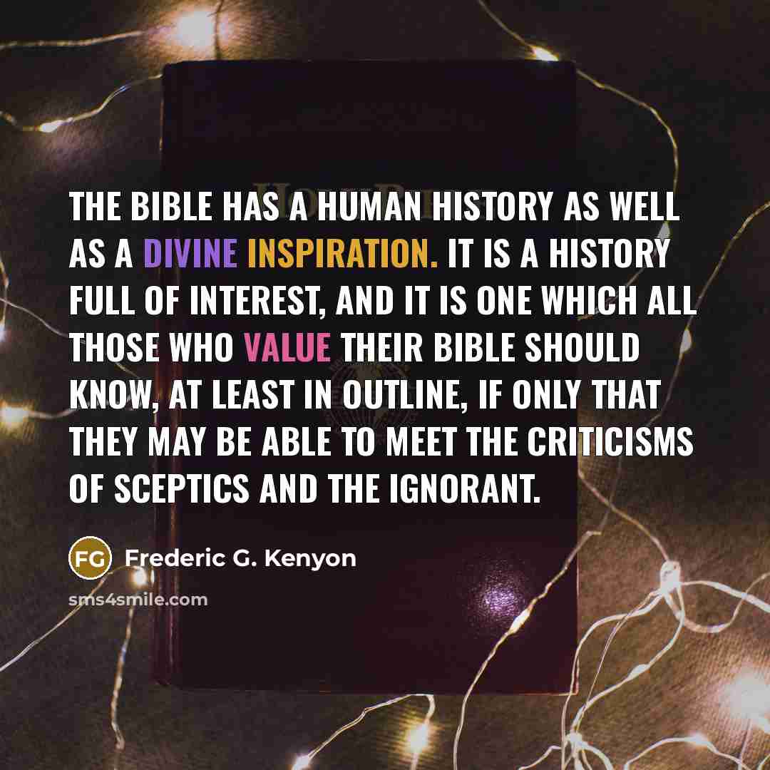 “The Bible has a human history as well as a divine inspiration. It is a history full of interest, and it is one which all those who value their Bible should know, at least in outline, if only that they may be able to meet the criticisms of sceptics and the ignorant.” quote by Frederic G. Kenyon