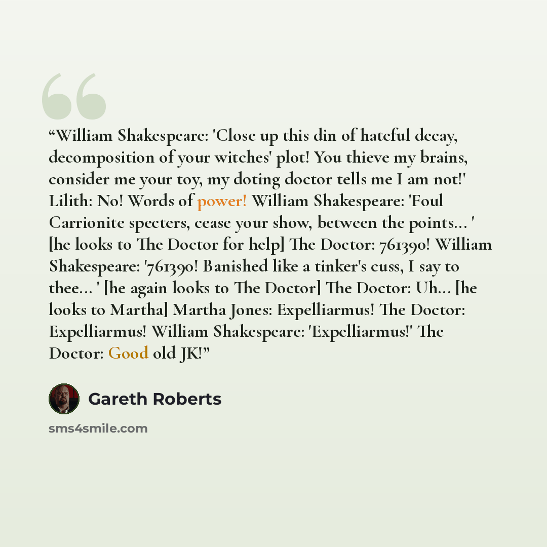 “William Shakespeare: 'Close up this din of hateful decay, decomposition of your witches' plot! You thieve my brains, consider me your toy, my doting doctor tells me I am not!' Lilith: No! Words of power! William Shakespeare: 'Foul Carrionite specters, cease your show, between the points... ' [he…” quote by Gareth Roberts