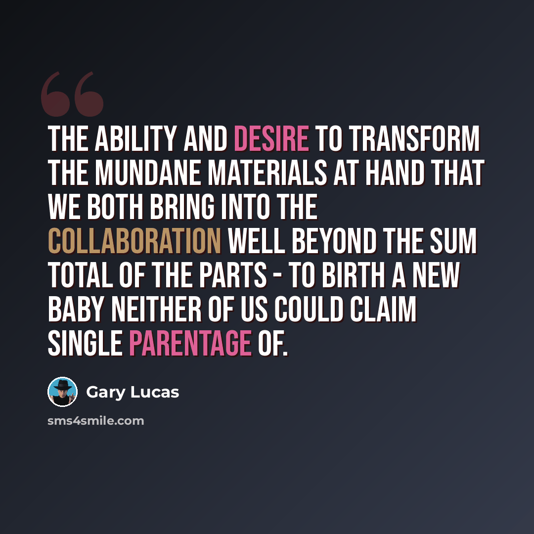 “The ability and desire to transform the mundane materials at hand that we both bring into the collaboration well beyond the sum total of the parts - to birth a new baby neither of us could claim single parentage of.” quote by Gary Lucas