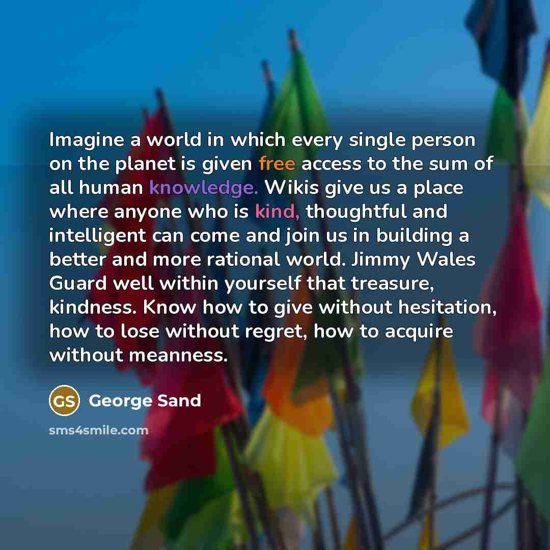 “Imagine a world in which every single person on the planet is given free access to the sum of all human knowledge. Wikis give us a place where anyone who is kind, thoughtful and intelligent can come and join us in building a better and more rational world. Jimmy Wales Guard well within yourself…” quote by George Sand