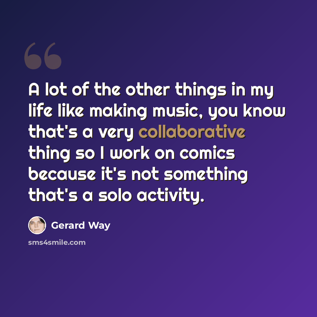 “A lot of the other things in my life like making music, you know that's a very collaborative thing so I work on comics because it's not something that's a solo activity.” quote by Gerard Way