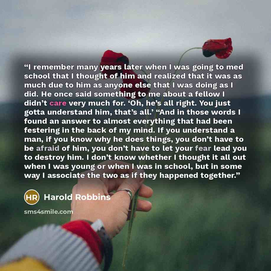 “I remember many years later when I was going to med school that I thought of him and realized that it was as much due to him as anyone else that I was doing as I did. He once said something to me about a fellow I didn’t care very much for. ‘Oh, he’s all right. You just gotta understand him, that’s…” quote by Harold Robbins