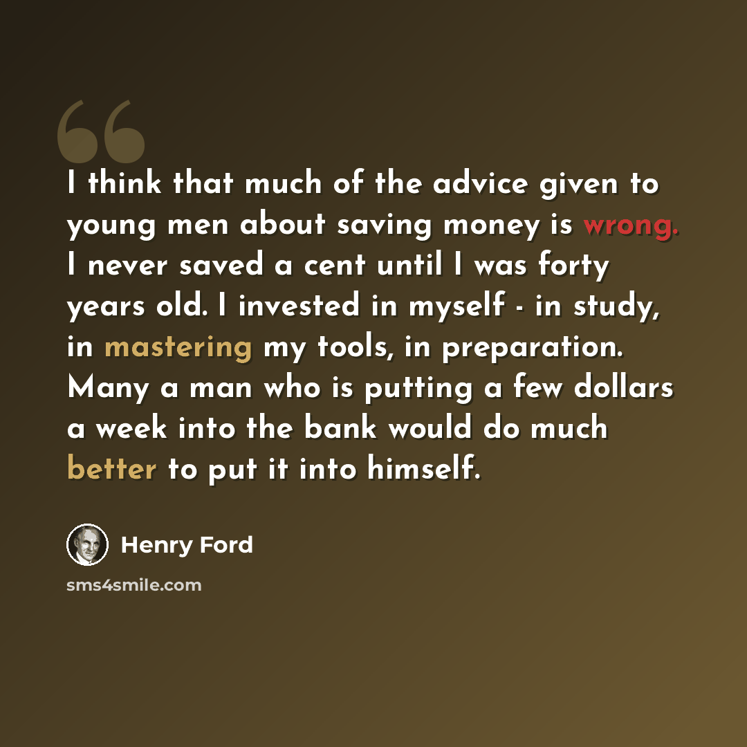“I think that much of the advice given to young men about saving money is wrong. I never saved a cent until I was forty years old. I invested in myself - in study, in mastering my tools, in preparation. Many a man who is putting a few dollars a week into the bank would do much better to put it into…” quote by Henry Ford