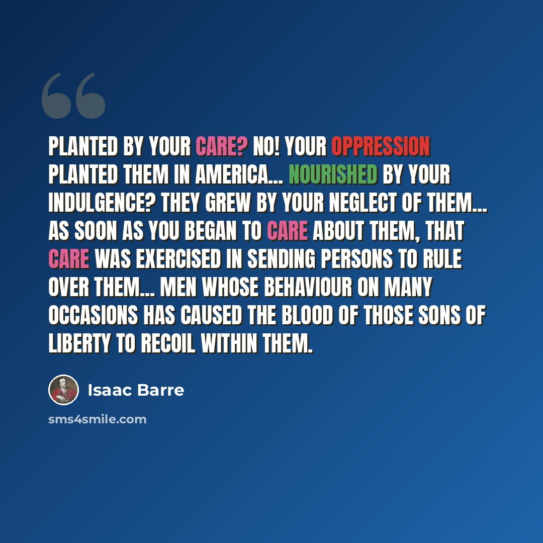 “Planted by your care? No! Your oppression planted them in America... nourished by your indulgence? They grew by your neglect of them... As soon as you began to care about them, that care was exercised in sending persons to rule over them... men whose behaviour on many occasions has caused the…” quote by Isaac Barre