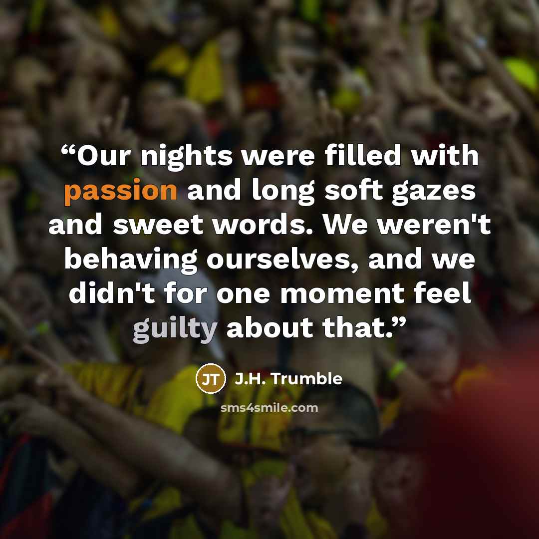 “Our nights were filled with passion and long soft gazes and sweet words. We weren't behaving ourselves, and we didn't for one moment feel guilty about that.” quote by J.H. Trumble