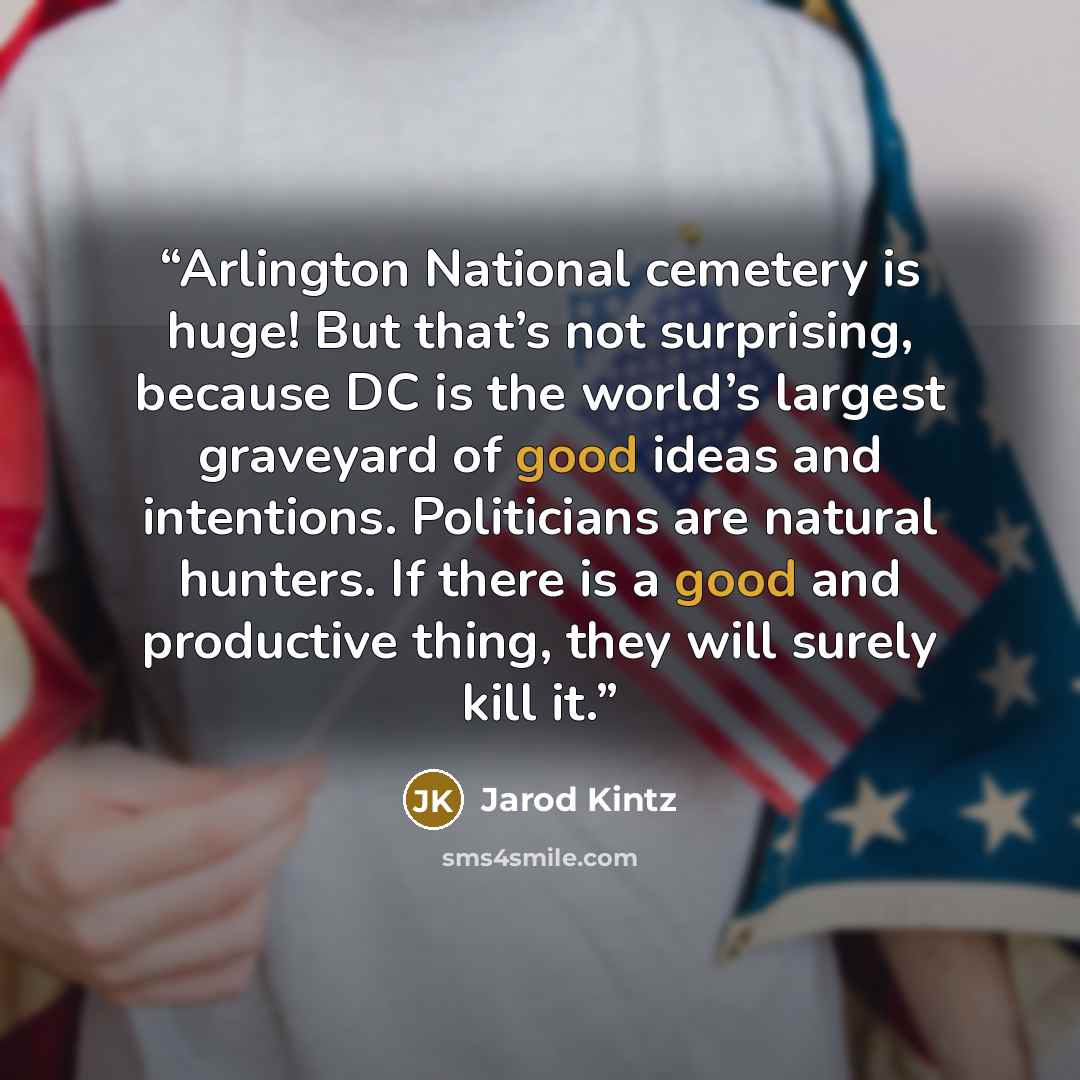 “Arlington National cemetery is huge! But that’s not surprising, because DC is the world’s largest graveyard of good ideas and intentions. Politicians are natural hunters. If there is a good and productive thing, they will surely kill it.” quote by Jarod Kintz