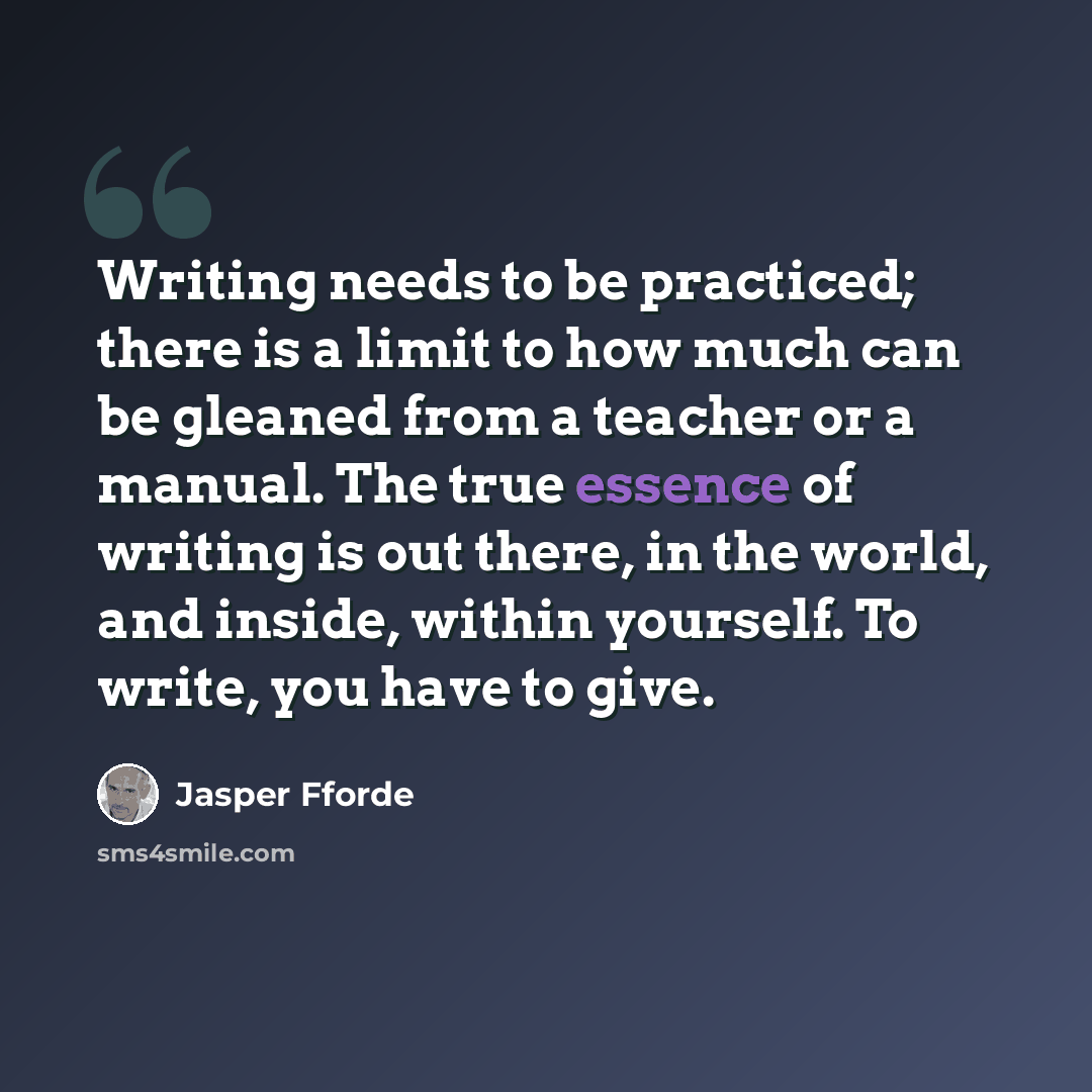 “Writing needs to be practiced; there is a limit to how much can be gleaned from a teacher or a manual. The true essence of writing is out there, in the world, and inside, within yourself. To write, you have to give.” quote by Jasper Fforde