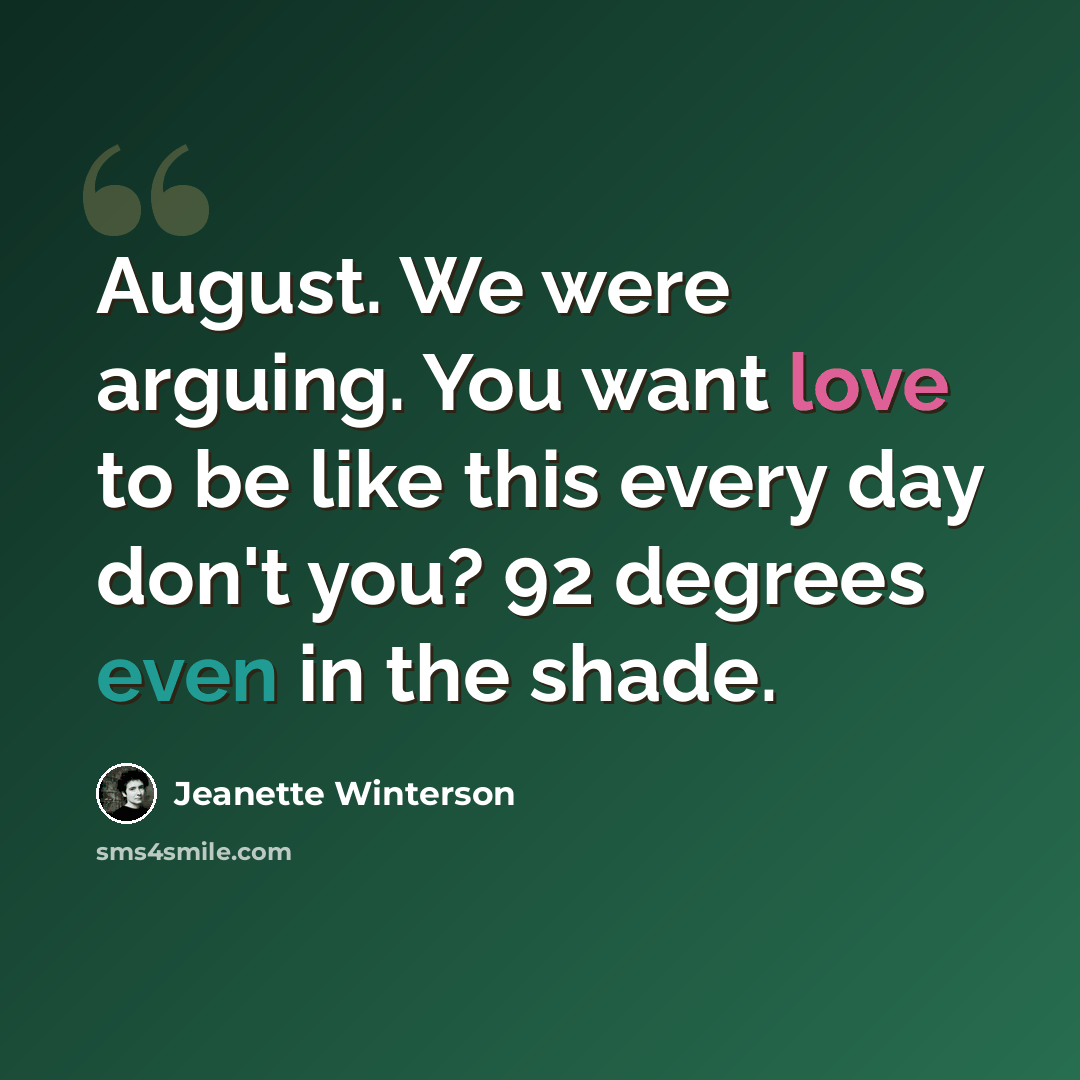 “August. We were arguing. You want love to be like this every day don't you? 92 degrees even in the shade.” quote by Jeanette Winterson