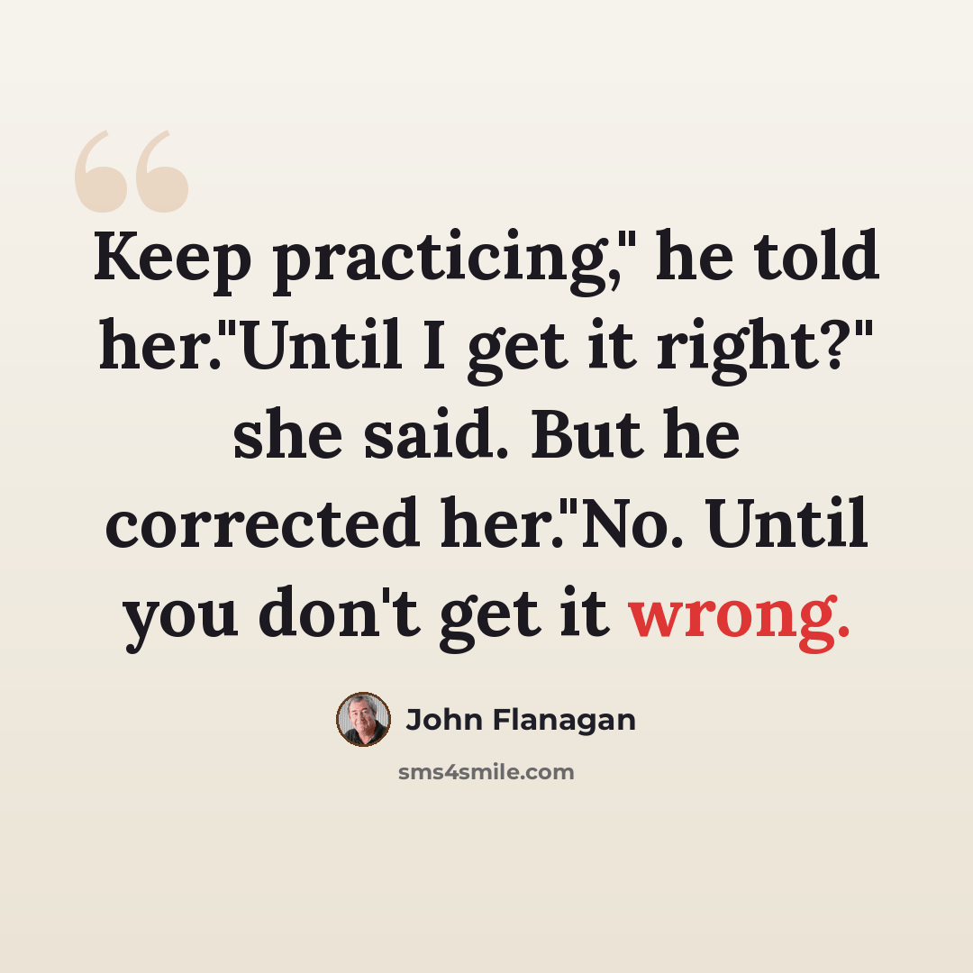 “Keep practicing," he told her."Until I get it right?" she said. But he corrected her."No. Until you don't get it wrong.” quote by John Flanagan