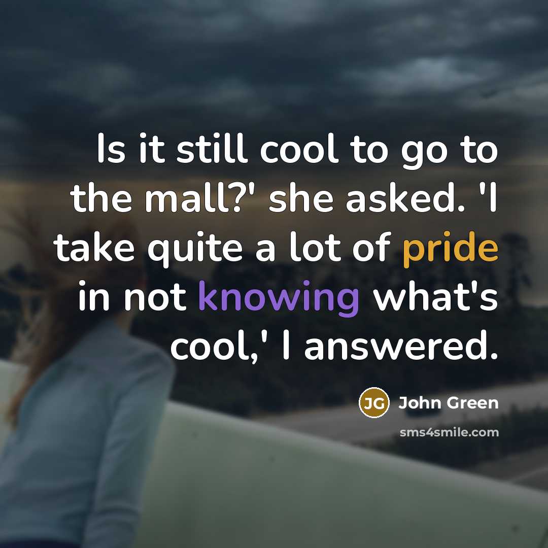 “Is it still cool to go to the mall?' she asked. 'I take quite a lot of pride in not knowing what's cool,' I answered.” quote by John Green