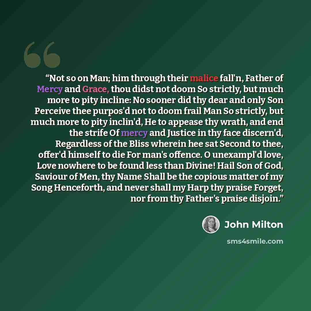 “Not so on Man; him through their malice fall'n, Father of Mercy and Grace, thou didst not doom So strictly, but much more to pity incline: No sooner did thy dear and only Son Perceive thee purpos'd not to doom frail Man So strictly, but much more to pity inclin'd, He to appease thy wrath, and end…” quote by John Milton