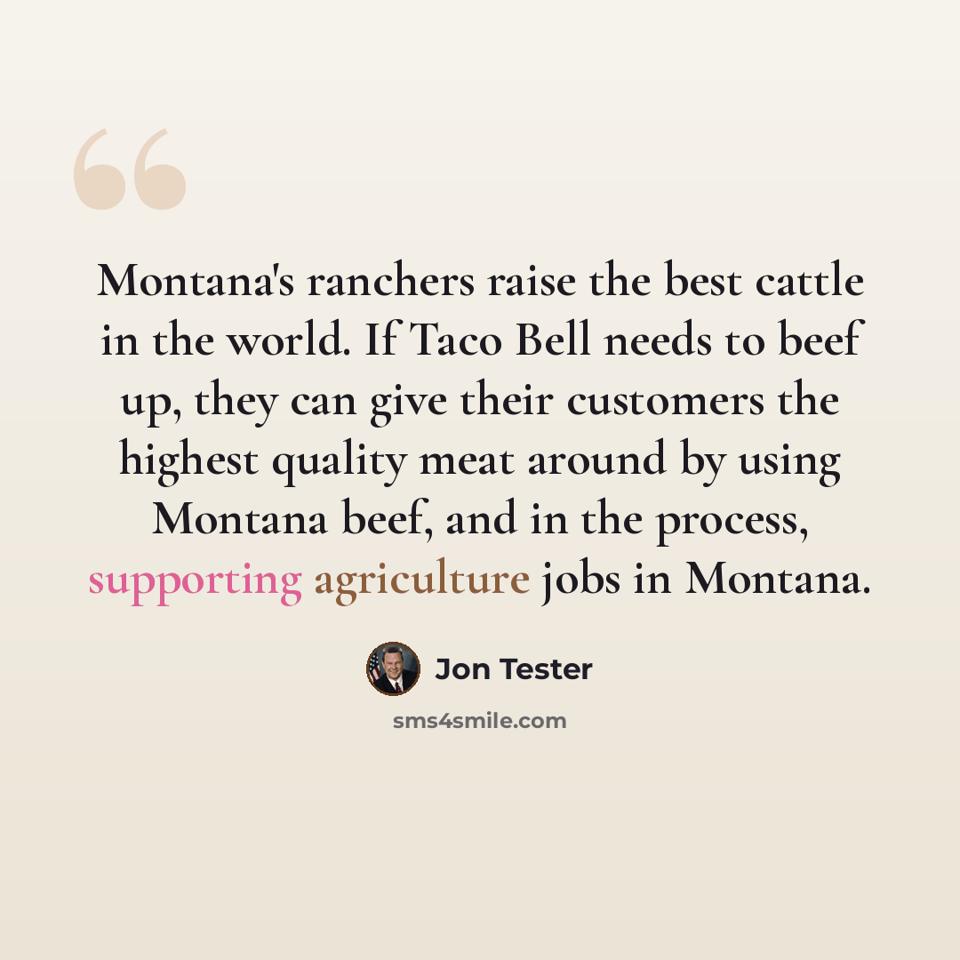 “Montana's ranchers raise the best cattle in the world. If Taco Bell needs to beef up, they can give their customers the highest quality meat around by using Montana beef, and in the process, supporting agriculture jobs in Montana.” quote by Jon Tester
