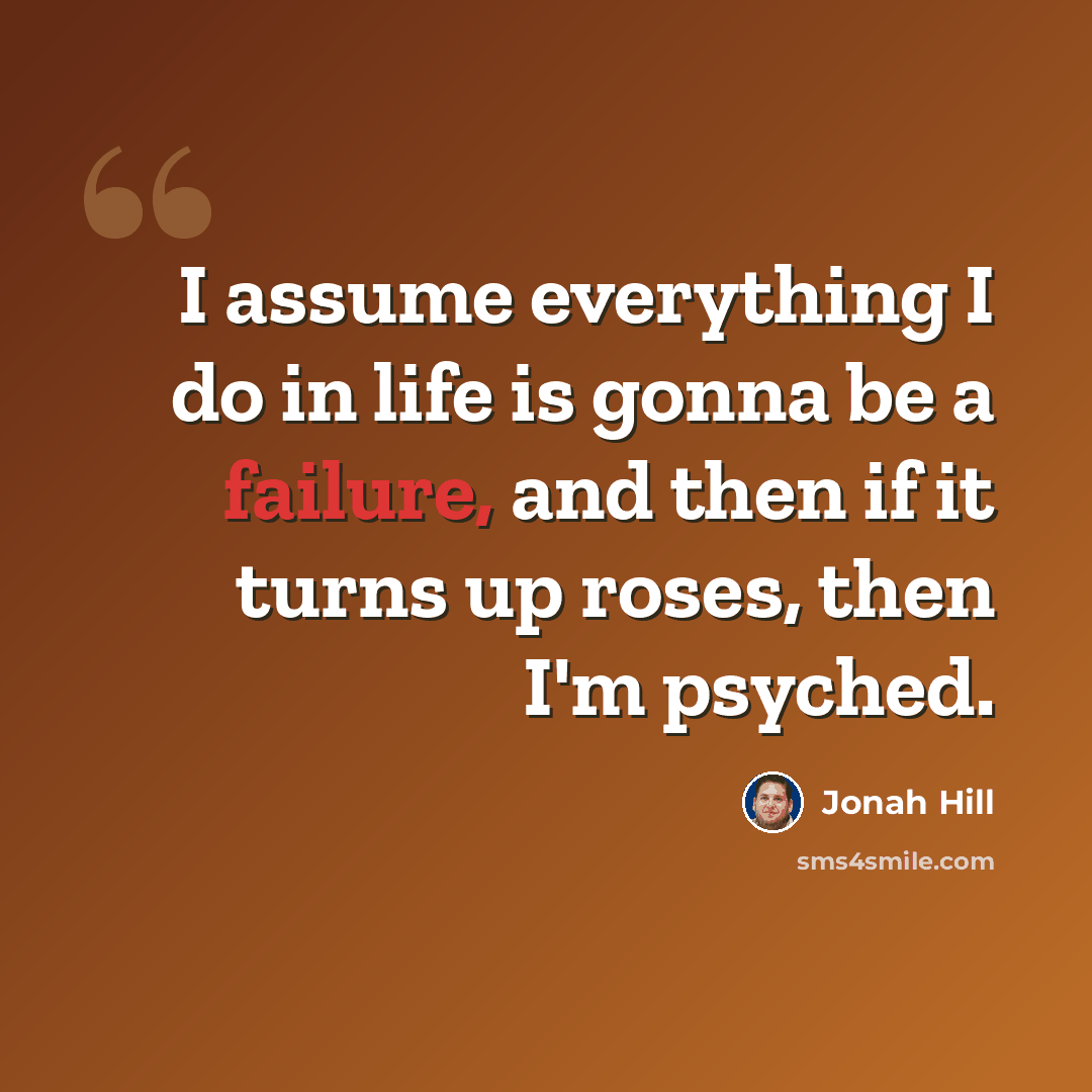 “I assume everything I do in life is gonna be a failure, and then if it turns up roses, then I'm psyched.” quote by Jonah Hill