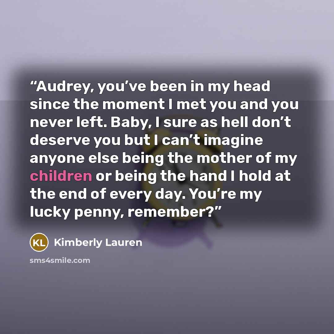 “Audrey, you’ve been in my head since the moment I met you and you never left. Baby, I sure as hell don’t deserve you but I can’t imagine anyone else being the mother of my children or being the hand I hold at the end of every day. You’re my lucky penny, remember?” quote by Kimberly Lauren