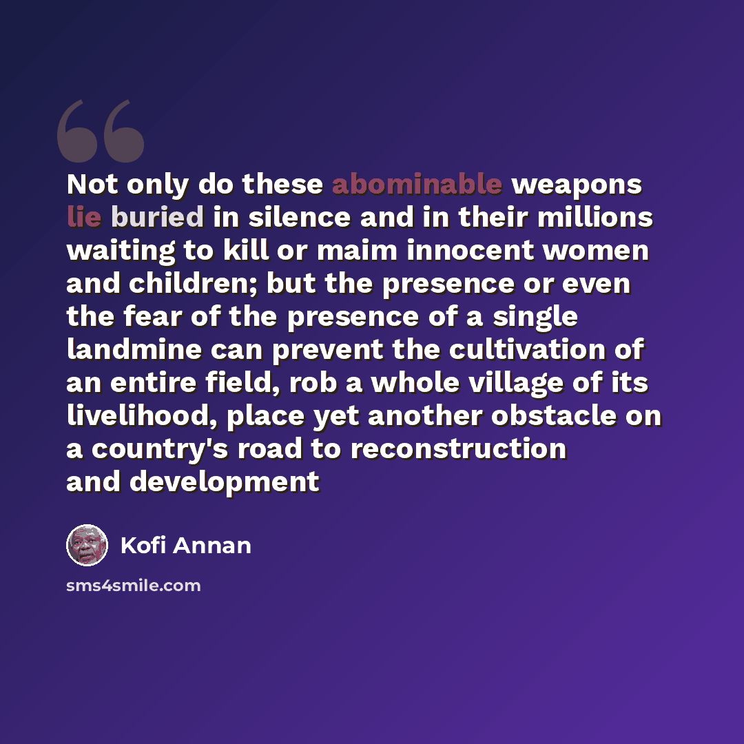 “Not only do these abominable weapons lie buried in silence and in their millions waiting to kill or maim innocent women and children; but the presence or even the fear of the presence of a single landmine can prevent the cultivation of an entire field, rob a whole village of its livelihood, place…” quote by Kofi Annan