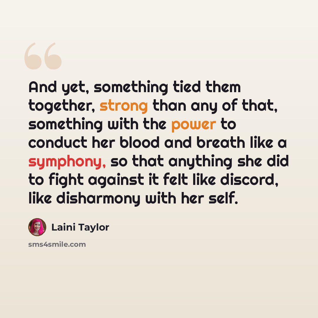 “And yet, something tied them together, strong than any of that, something with the power to conduct her blood and breath like a symphony, so that anything she did to fight against it felt like discord, like disharmony with her self.” quote by Laini Taylor