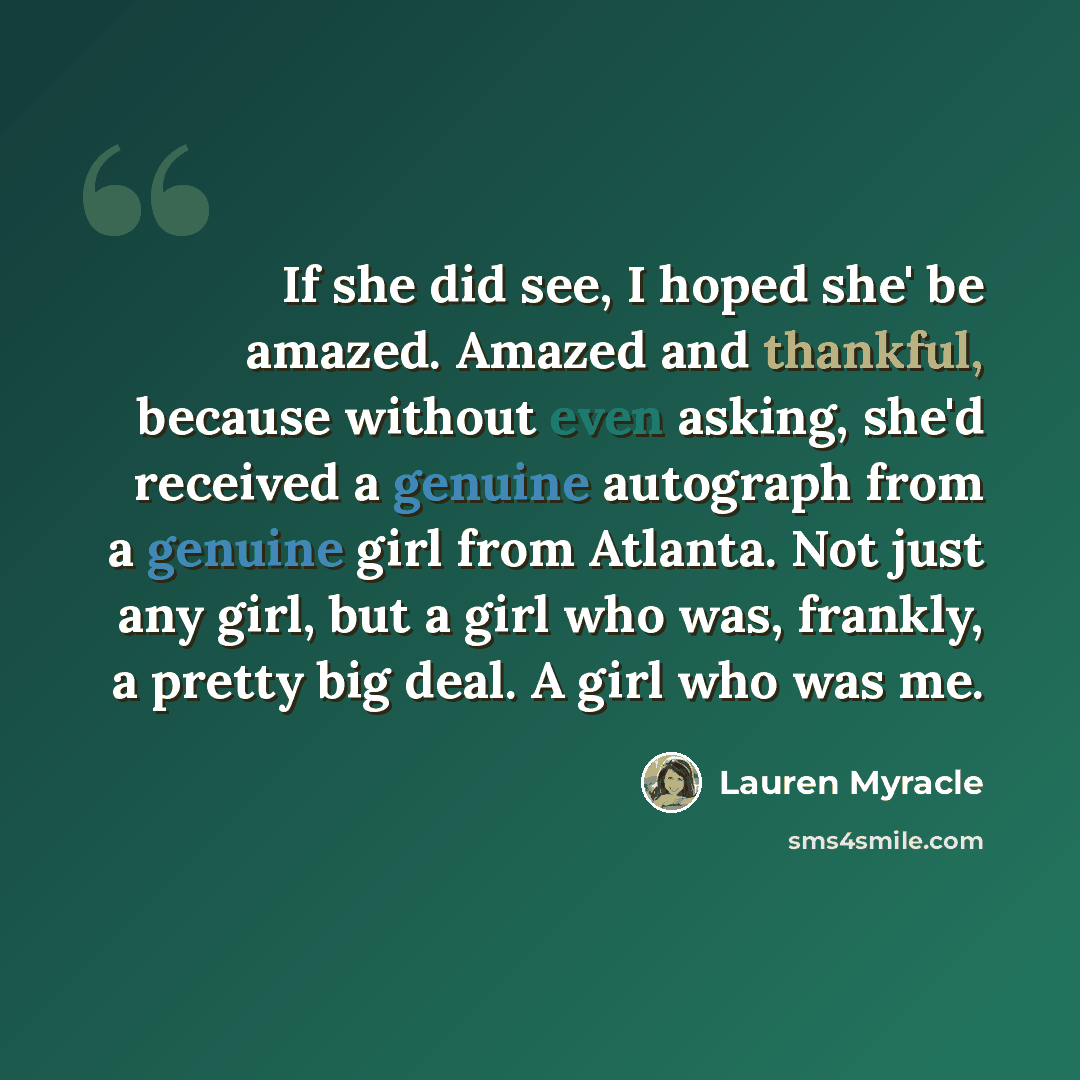 “If she did see, I hoped she' be amazed. Amazed and thankful, because without even asking, she'd received a genuine autograph from a genuine girl from Atlanta. Not just any girl, but a girl who was, frankly, a pretty big deal. A girl who was me.” quote by Lauren Myracle