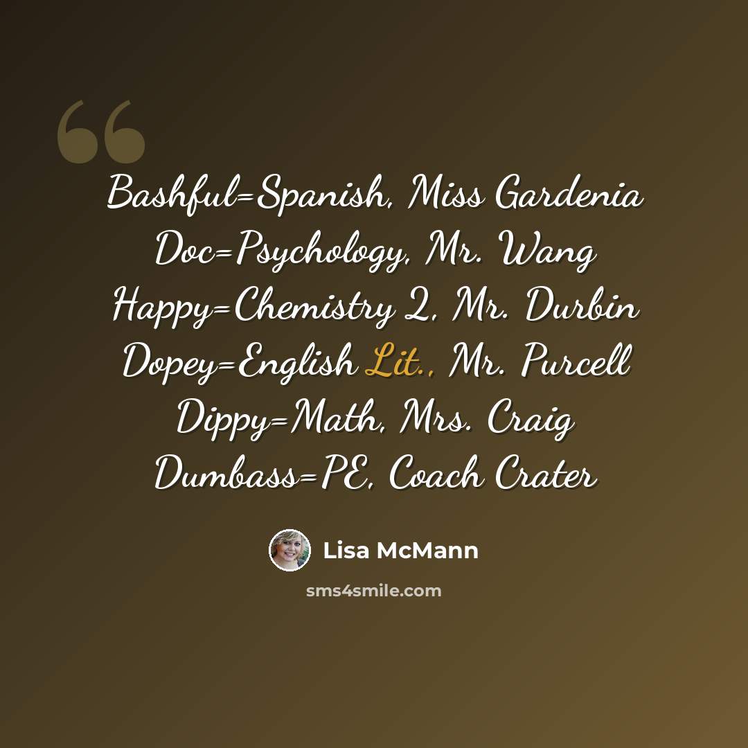 “Bashful=Spanish, Miss Gardenia Doc=Psychology, Mr. Wang Happy=Chemistry 2, Mr. Durbin Dopey=English Lit., Mr. Purcell Dippy=Math, Mrs. Craig Dumbass=PE, Coach Crater” quote by Lisa McMann