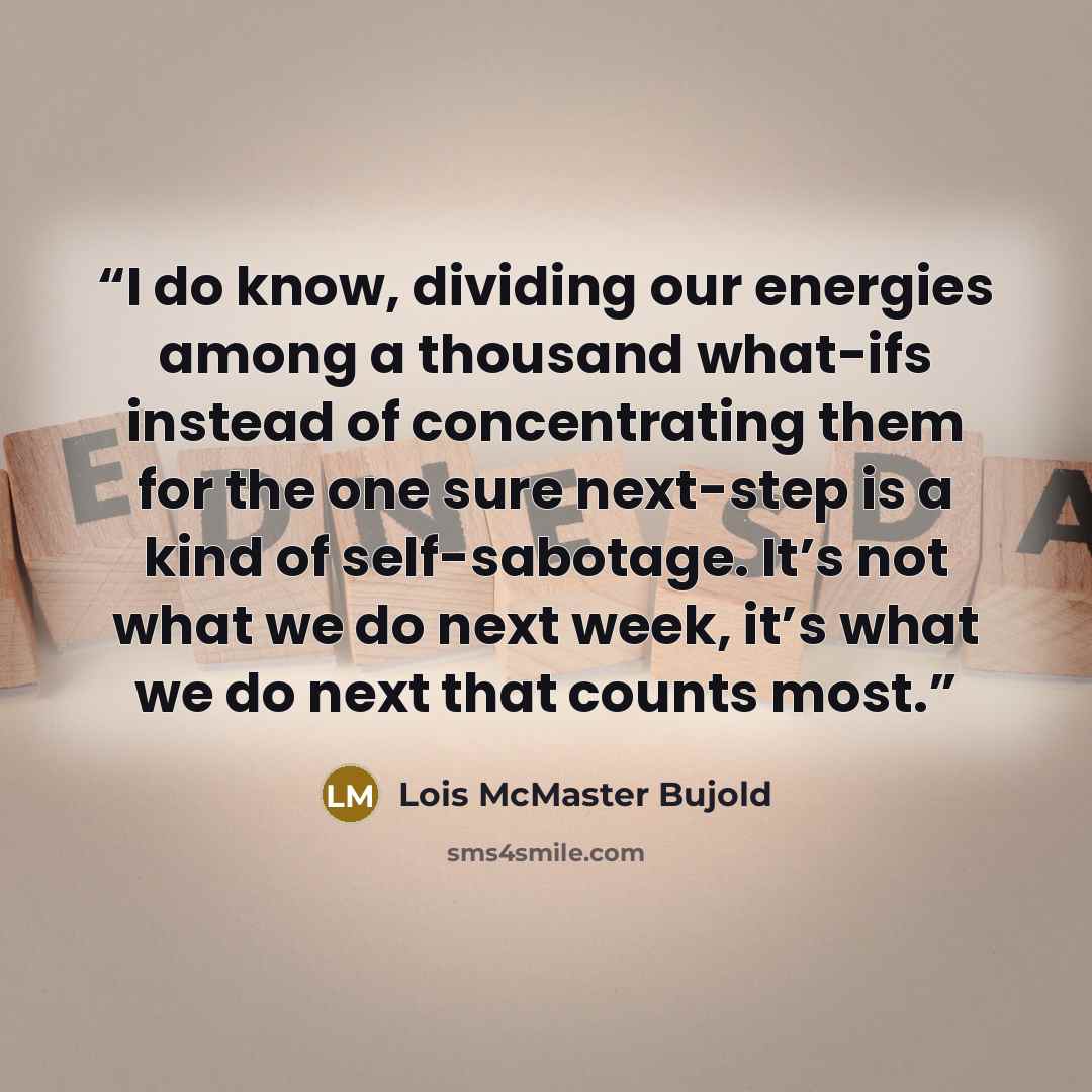 “I do know, dividing our energies among a thousand what-ifs instead of concentrating them for the one sure next-step is a kind of self-sabotage. It’s not what we do next week, it’s what we do next that counts most.” quote by Lois McMaster Bujold